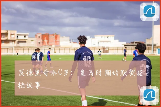 莫德里奇和C罗：皇马时期的默契搭档故事