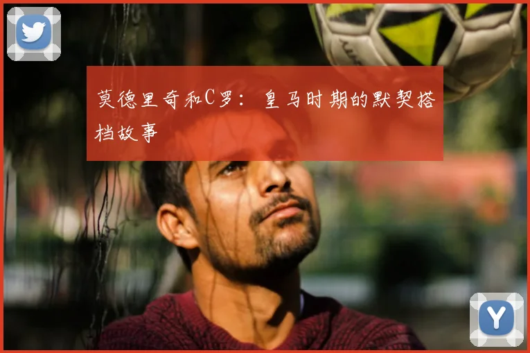 莫德里奇和C罗：皇马时期的默契搭档故事