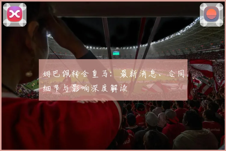 姆巴佩转会皇马：最新消息、合同细节与影响深度解读