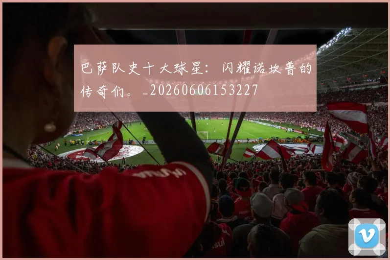 巴萨队史十大球星:闪耀诺坎普的传奇们。_20260606153227