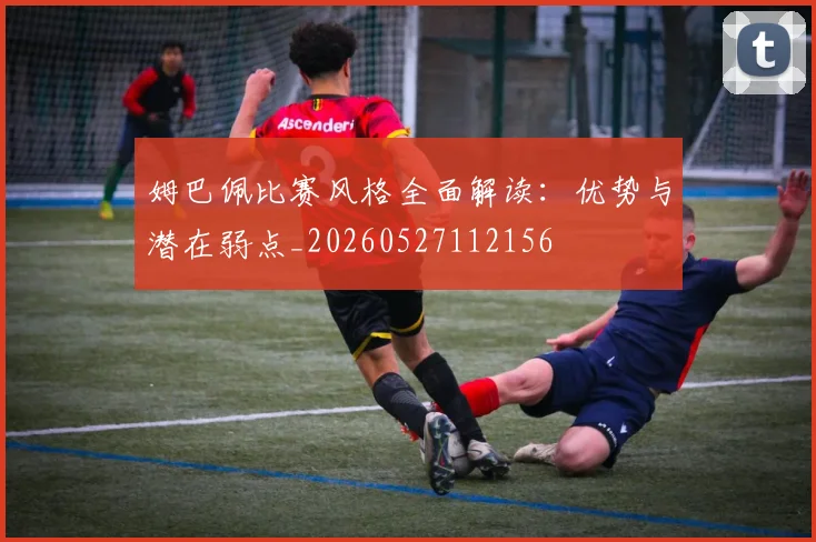 姆巴佩比赛风格全面解读:优势与潜在弱点_20260527112156