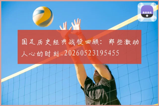 国足历史经典战役回顾：那些激动人心的时刻_20260523195455