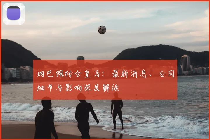 姆巴佩转会皇马:最新消息、合同细节与影响深度解读