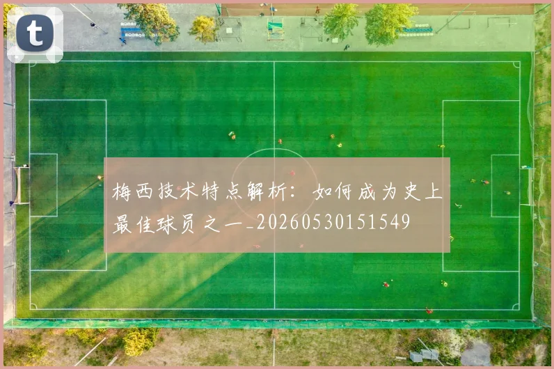梅西技术特点解析：如何成为史上最佳球员之一_20260530151549