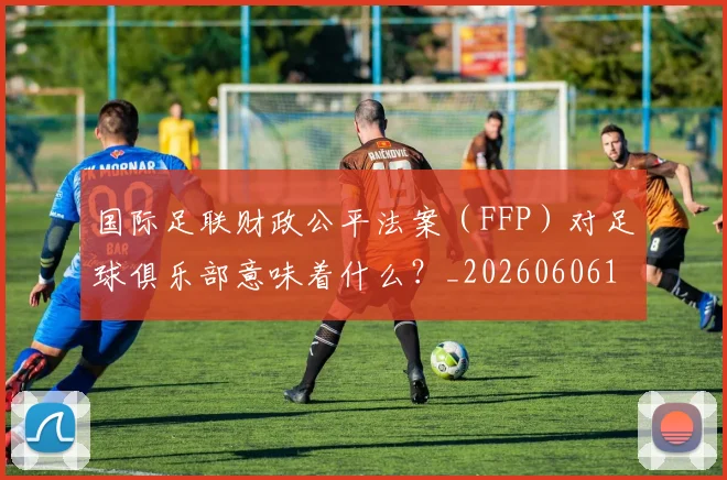 国际足联财政公平法案(FFP)对足球俱乐部意味着什么?_20260606153005